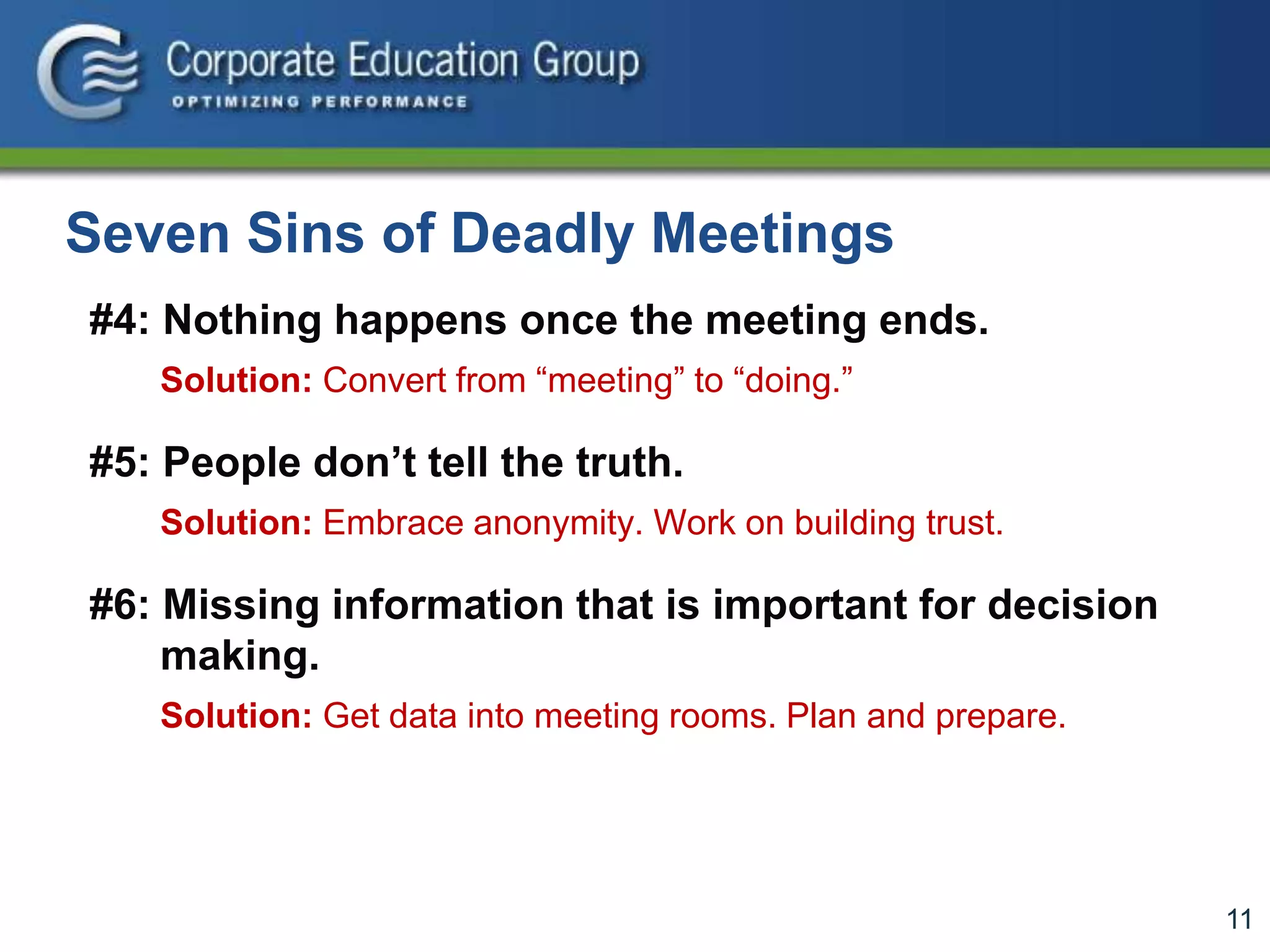 11
Seven Sins of Deadly Meetings
#4: Nothing happens once the meeting ends.
Solution: Convert from “meeting” to “doing.”
#5: People don’t tell the truth.
Solution: Embrace anonymity. Work on building trust.
#6: Missing information that is important for decision
making.
Solution: Get data into meeting rooms. Plan and prepare.
 