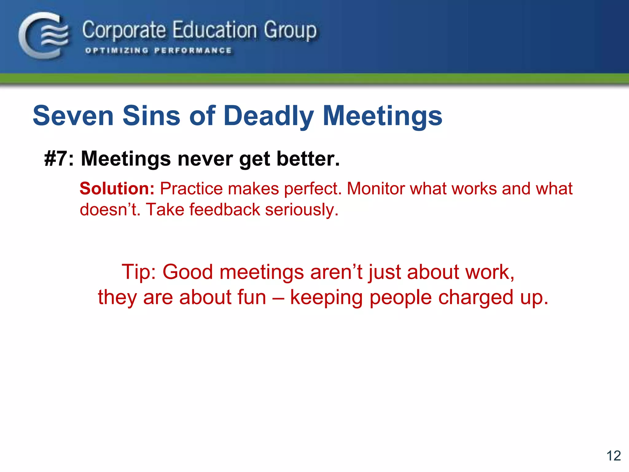 12
Seven Sins of Deadly Meetings
#7: Meetings never get better.
Solution: Practice makes perfect. Monitor what works and what
doesn’t. Take feedback seriously.
Tip: Good meetings aren’t just about work,
they are about fun – keeping people charged up.
 