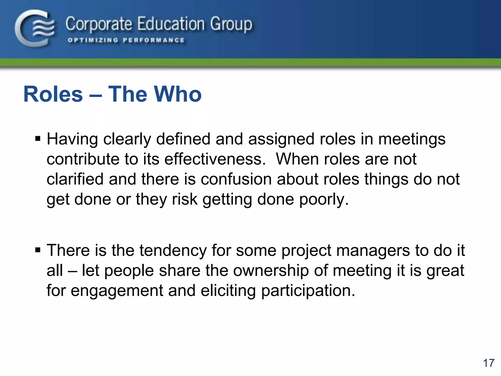 17
Roles – The Who
 Having clearly defined and assigned roles in meetings
contribute to its effectiveness. When roles are not
clarified and there is confusion about roles things do not
get done or they risk getting done poorly.
 There is the tendency for some project managers to do it
all – let people share the ownership of meeting it is great
for engagement and eliciting participation.
 