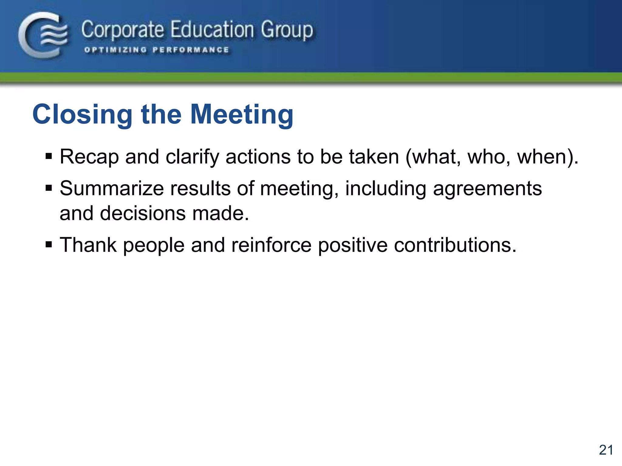 21
Closing the Meeting
 Recap and clarify actions to be taken (what, who, when).
 Summarize results of meeting, including agreements
and decisions made.
 Thank people and reinforce positive contributions.
 