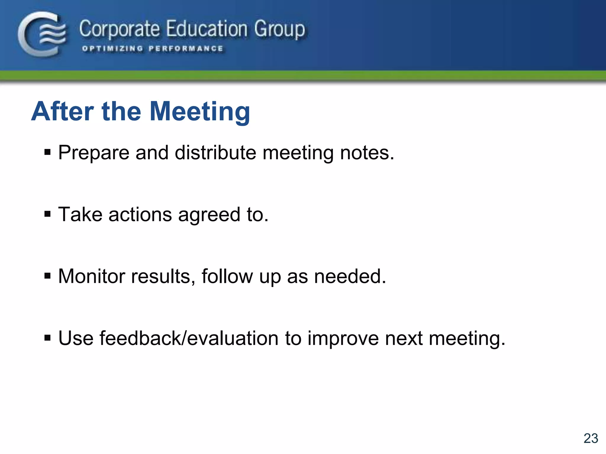 23
After the Meeting
 Prepare and distribute meeting notes.
 Take actions agreed to.
 Monitor results, follow up as needed.
 Use feedback/evaluation to improve next meeting.
 