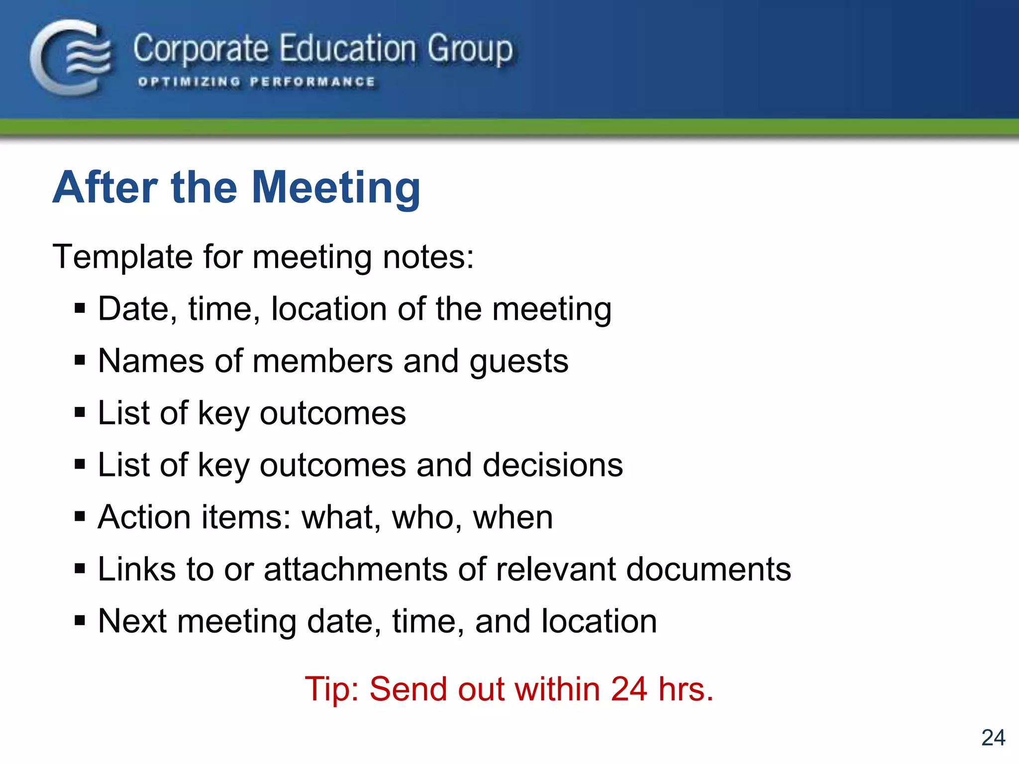 24
After the Meeting
Template for meeting notes:
 Date, time, location of the meeting
 Names of members and guests
 List of key outcomes
 List of key outcomes and decisions
 Action items: what, who, when
 Links to or attachments of relevant documents
 Next meeting date, time, and location
Tip: Send out within 24 hrs.
 