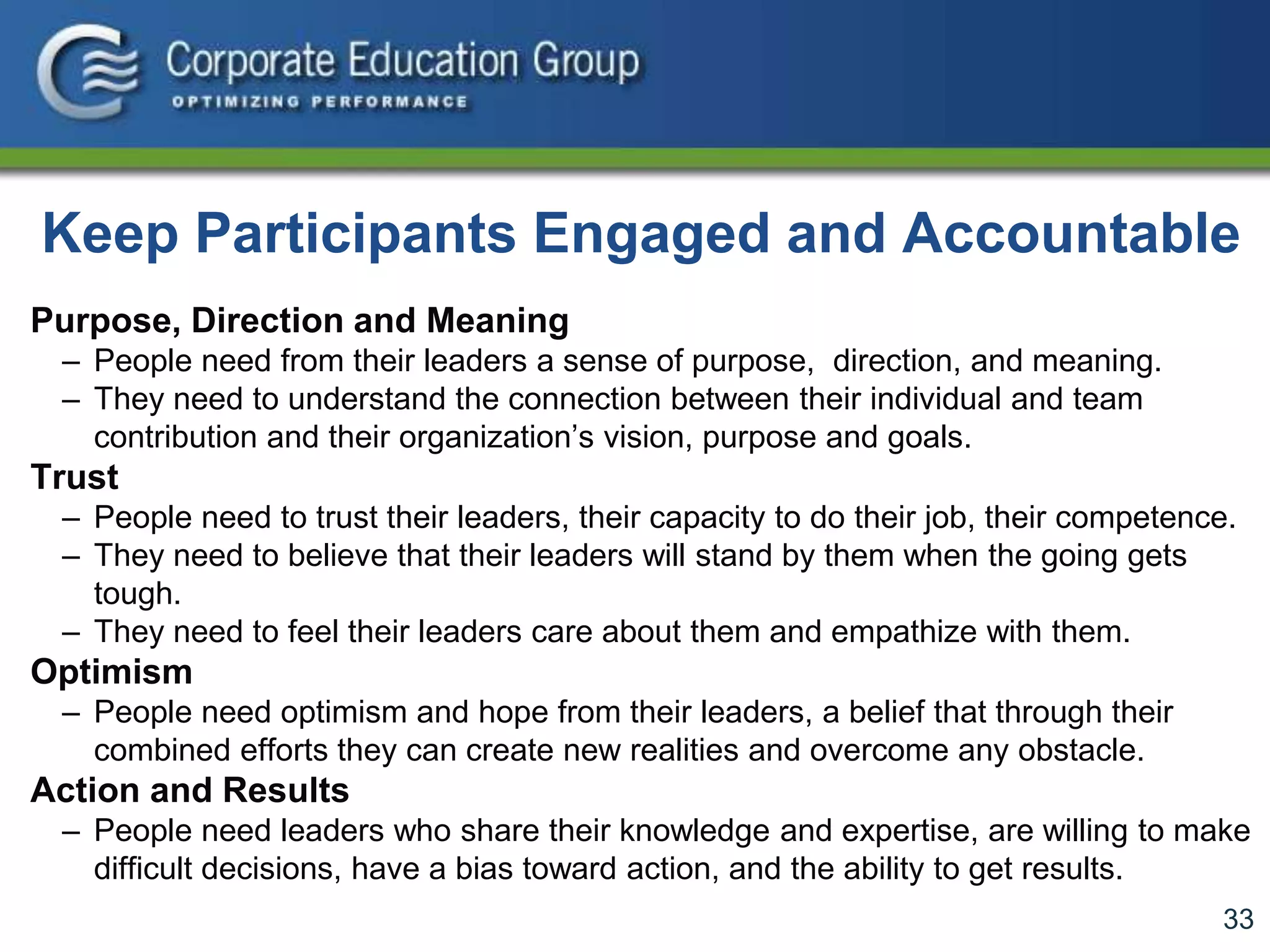 33
Keep Participants Engaged and Accountable
Purpose, Direction and Meaning
– People need from their leaders a sense of purpose, direction, and meaning.
– They need to understand the connection between their individual and team
contribution and their organization’s vision, purpose and goals.
Trust
– People need to trust their leaders, their capacity to do their job, their competence.
– They need to believe that their leaders will stand by them when the going gets
tough.
– They need to feel their leaders care about them and empathize with them.
Optimism
– People need optimism and hope from their leaders, a belief that through their
combined efforts they can create new realities and overcome any obstacle.
Action and Results
– People need leaders who share their knowledge and expertise, are willing to make
difficult decisions, have a bias toward action, and the ability to get results.
 