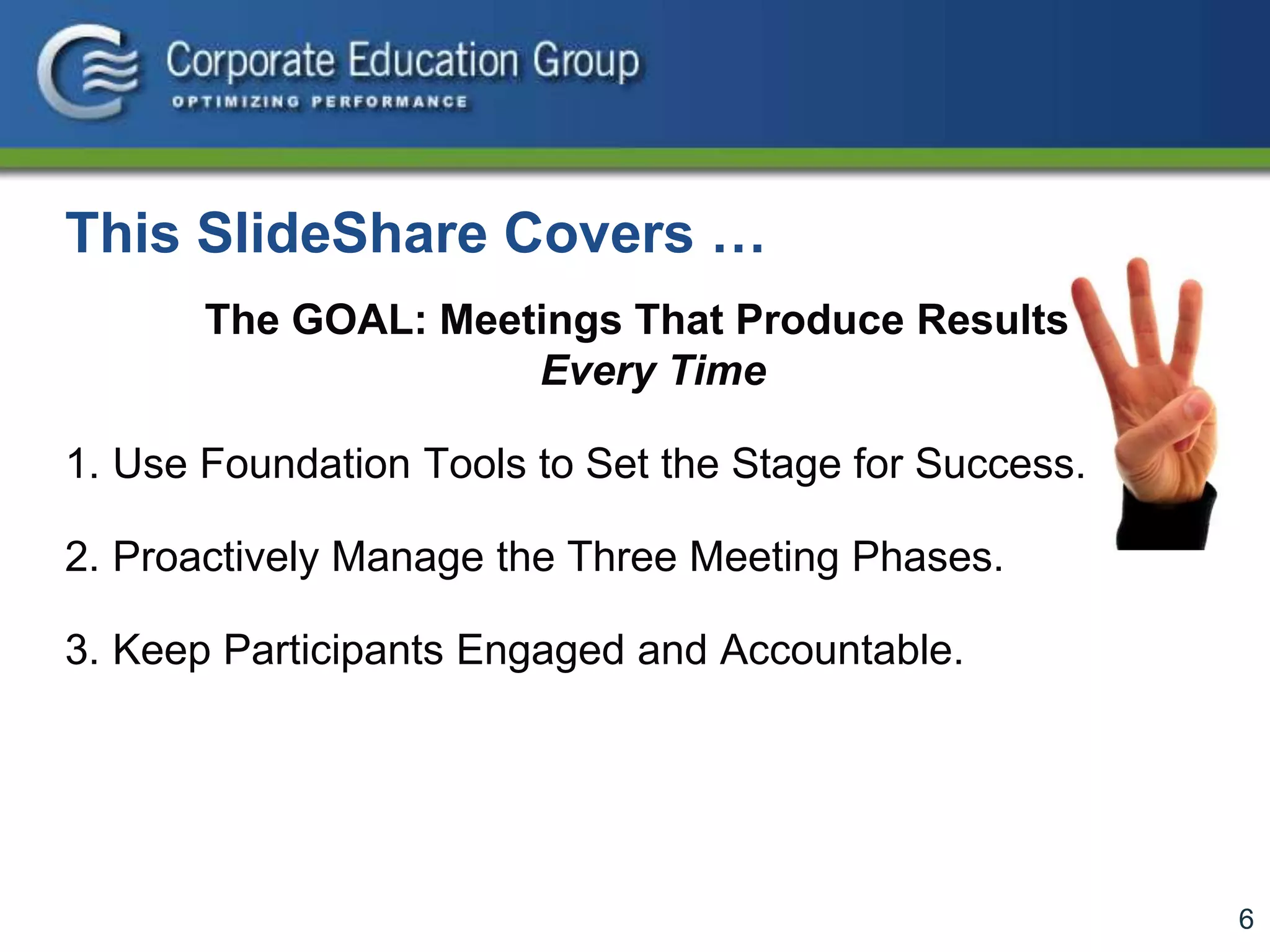 6
This SlideShare Covers …
The GOAL: Meetings That Produce Results
Every Time
1. Use Foundation Tools to Set the Stage for Success.
2. Proactively Manage the Three Meeting Phases.
3. Keep Participants Engaged and Accountable.
 