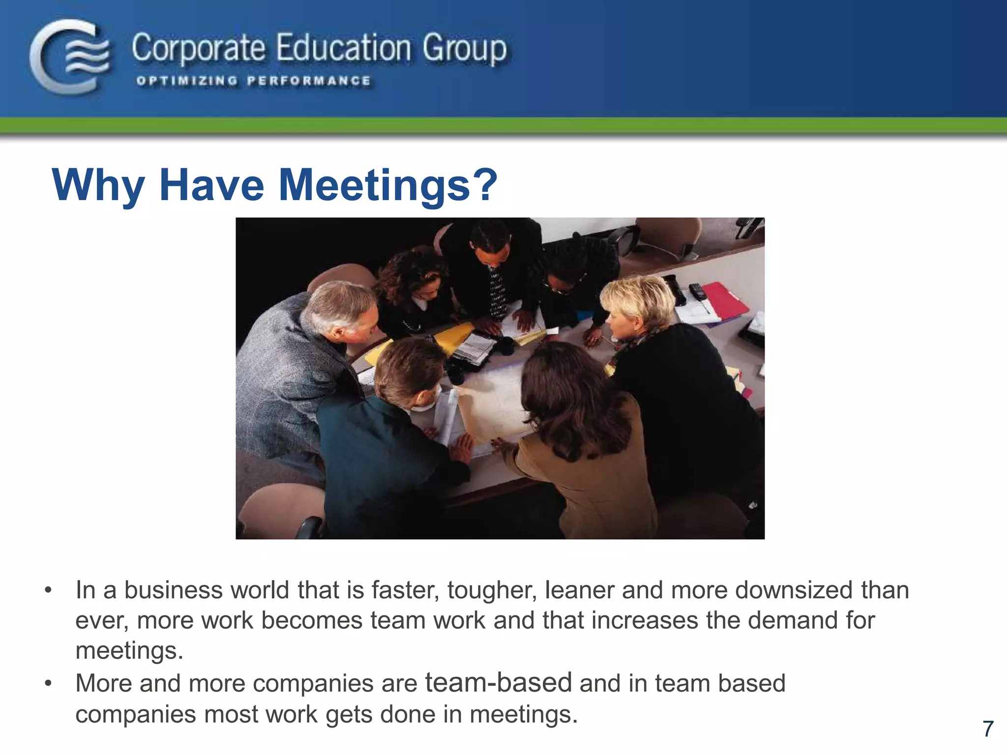 7
Why Have Meetings?
• In a business world that is faster, tougher, leaner and more downsized than
ever, more work becomes team work and that increases the demand for
meetings.
• More and more companies are team-based and in team based
companies most work gets done in meetings.
 
