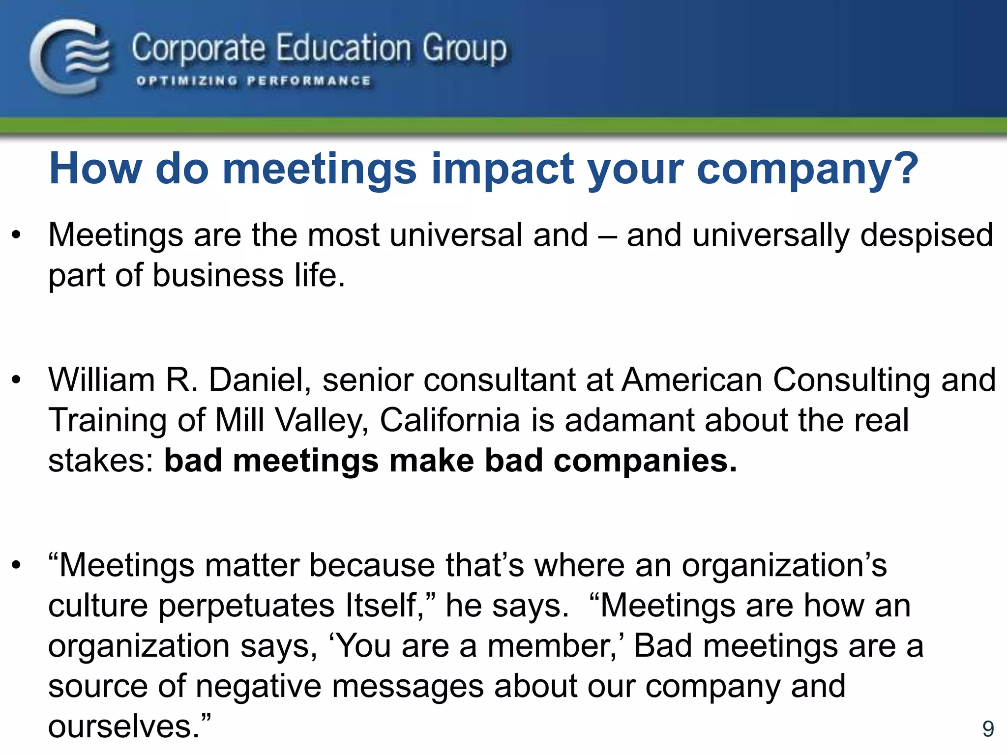 9
How do meetings impact your company?
• Meetings are the most universal and – and universally despised
part of business life.
• William R. Daniel, senior consultant at American Consulting and
Training of Mill Valley, California is adamant about the real
stakes: bad meetings make bad companies.
• “Meetings matter because that’s where an organization’s
culture perpetuates Itself,” he says. “Meetings are how an
organization says, ‘You are a member,’ Bad meetings are a
source of negative messages about our company and
ourselves.”
 