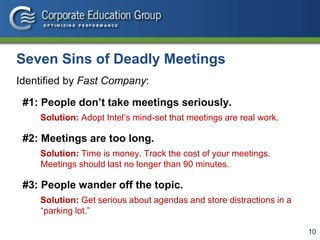 10
Seven Sins of Deadly Meetings
Identified by Fast Company:
#1: People don’t take meetings seriously.
Solution: Adopt Intel’s mind-set that meetings are real work.
#2: Meetings are too long.
Solution: Time is money. Track the cost of your meetings.
Meetings should last no longer than 90 minutes.
#3: People wander off the topic.
Solution: Get serious about agendas and store distractions in a
“parking lot.”
 