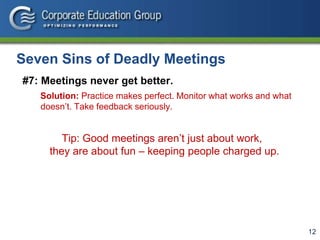 12
Seven Sins of Deadly Meetings
#7: Meetings never get better.
Solution: Practice makes perfect. Monitor what works and what
doesn’t. Take feedback seriously.
Tip: Good meetings aren’t just about work,
they are about fun – keeping people charged up.
 
