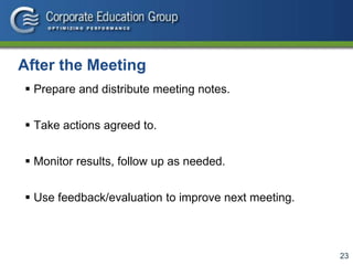 23
After the Meeting
 Prepare and distribute meeting notes.
 Take actions agreed to.
 Monitor results, follow up as needed.
 Use feedback/evaluation to improve next meeting.
 