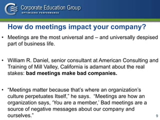 9
How do meetings impact your company?
• Meetings are the most universal and – and universally despised
part of business life.
• William R. Daniel, senior consultant at American Consulting and
Training of Mill Valley, California is adamant about the real
stakes: bad meetings make bad companies.
• “Meetings matter because that’s where an organization’s
culture perpetuates Itself,” he says. “Meetings are how an
organization says, ‘You are a member,’ Bad meetings are a
source of negative messages about our company and
ourselves.”
 