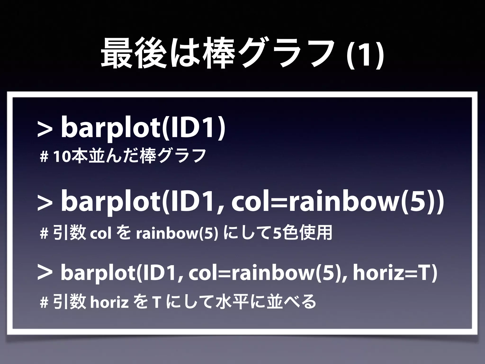 > barplot(ID1)
# 10本並んだ棒グラフ
> barplot(ID1, col=rainbow(5))
# 引数 col を rainbow(5) にして5色使用
> barplot(ID1, col=rainbow(5), horiz=T)
# 引数 horiz を T にして水平に並べる
最後は棒グラフ (1)
 