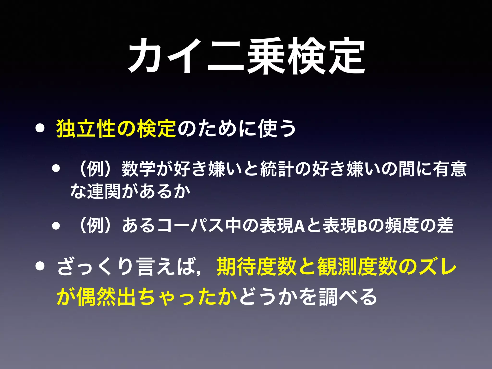 カイ二乗検定
• 独立性の検定のために使う
• （例）数学が好き嫌いと統計の好き嫌いの間に有意
な連関があるか
• （例）あるコーパス中の表現Aと表現Bの頻度の差
• ざっくり言えば，期待度数と観測度数のズレ
が偶然出ちゃったかどうかを調べる
 