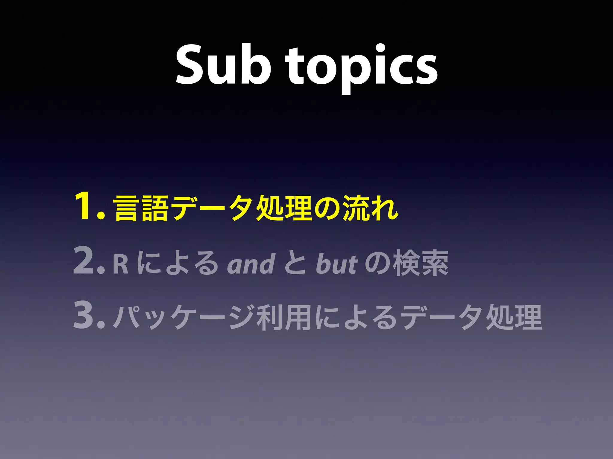Sub topics
1.言語データ処理の流れ
2.R による and と but の検索
3.パッケージ利用によるデータ処理
 