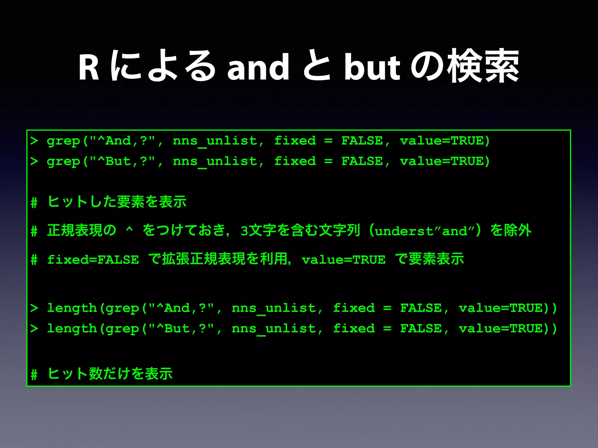 > grep("^And,?", nns_unlist, fixed = FALSE, value=TRUE)
> grep("^But,?", nns_unlist, fixed = FALSE, value=TRUE)
!
# ヒットした要素を表示
# 正規表現の ^ をつけておき，3文字を含む文字列（underst”and”）を除外
# fixed=FALSE で拡張正規表現を利用，value=TRUE で要素表示
!
> length(grep("^And,?", nns_unlist, fixed = FALSE, value=TRUE))
> length(grep("^But,?", nns_unlist, fixed = FALSE, value=TRUE))
!
# ヒット数だけを表示
R による and と but の検索
 