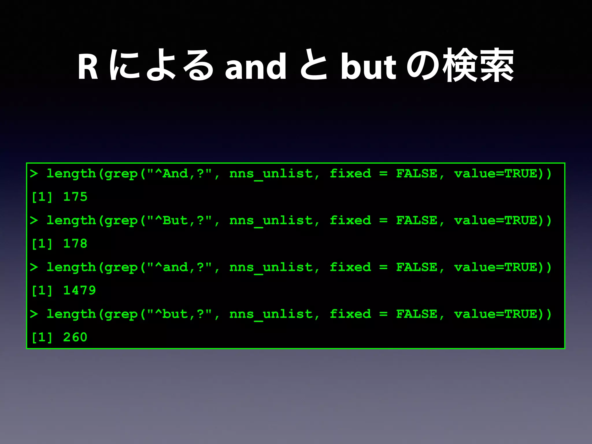 > length(grep("^And,?", nns_unlist, fixed = FALSE, value=TRUE))
[1] 175
> length(grep("^But,?", nns_unlist, fixed = FALSE, value=TRUE))
[1] 178
> length(grep("^and,?", nns_unlist, fixed = FALSE, value=TRUE))
[1] 1479
> length(grep("^but,?", nns_unlist, fixed = FALSE, value=TRUE))
[1] 260
R による and と but の検索
 