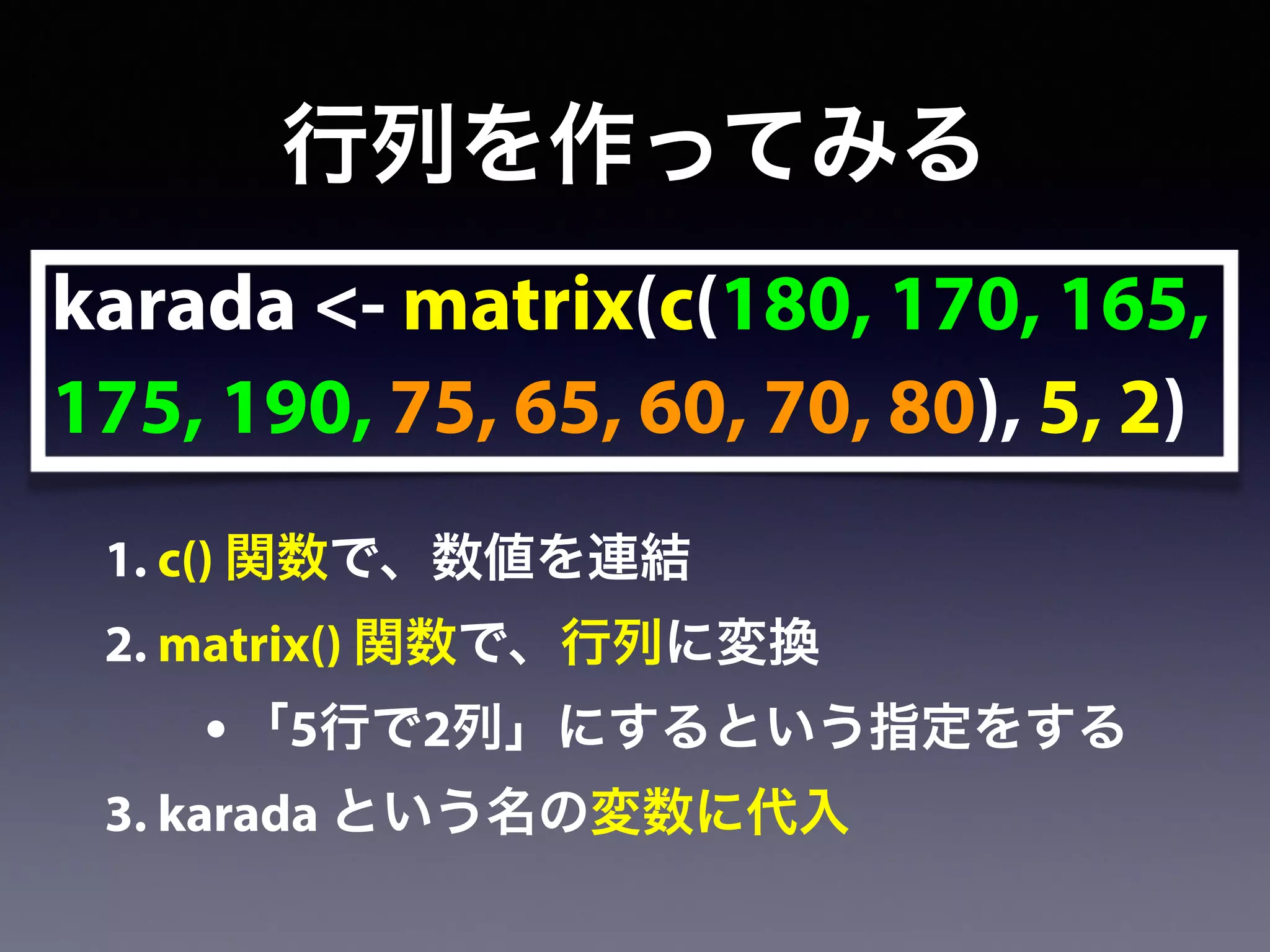 karada <- matrix(c(180, 170, 165,
175, 190, 75, 65, 60, 70, 80), 5, 2)
行列を作ってみる
1. c() 関数で、数値を連結
2. matrix() 関数で、行列に変換
• 「5行で2列」にするという指定をする
3. karada という名の変数に代入
 