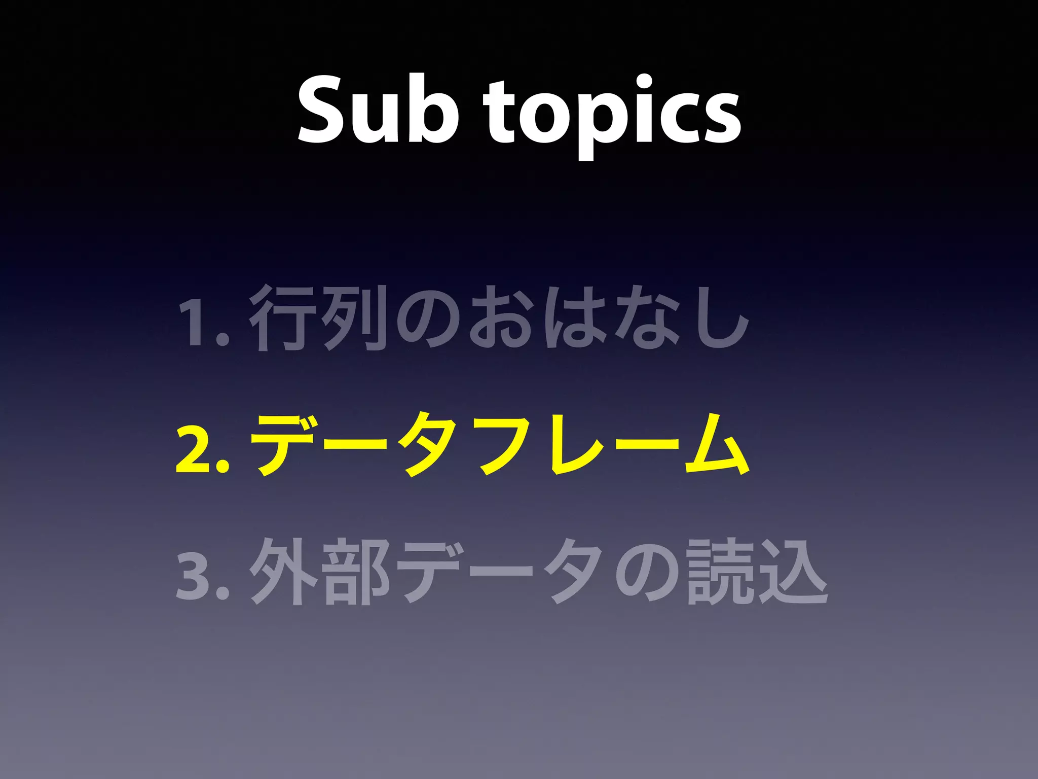 Sub topics
1. 行列のおはなし
2. データフレーム
3. 外部データの読込
 