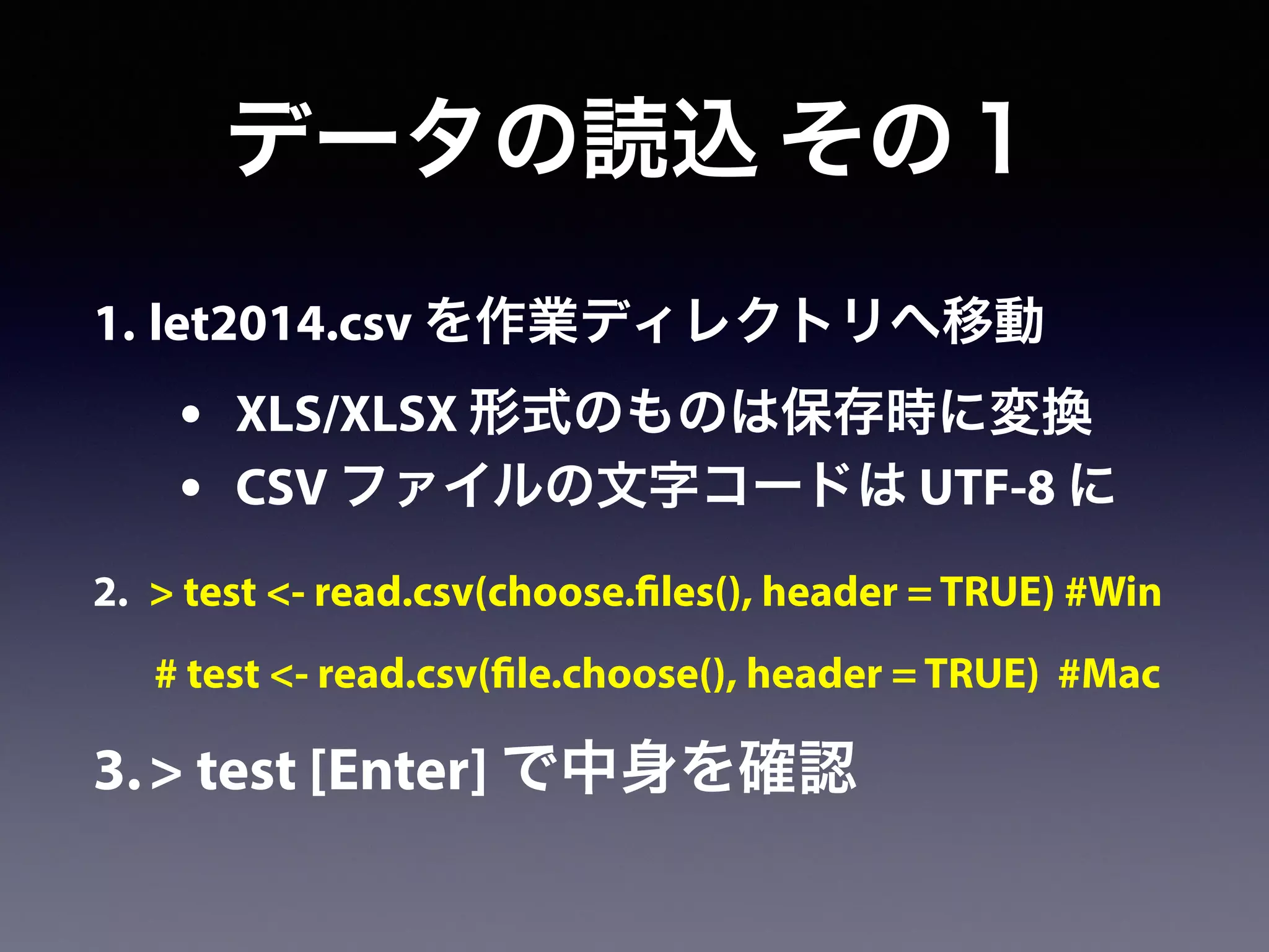 1. let2014.csv を作業ディレクトリへ移動
• XLS/XLSX 形式のものは保存時に変換
• CSV ファイルの文字コードは UTF-8 に
2. > test <- read.csv(choose.files(), header = TRUE) #Win
# test <- read.csv(file.choose(), header = TRUE) #Mac
3.> test [Enter] で中身を確認
データの読込 その１
 