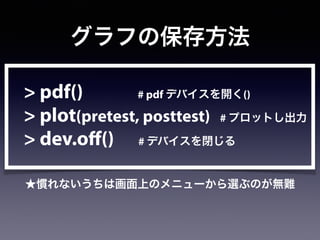 グラフの保存方法
> pdf() # pdf デバイスを開く()
> plot(pretest, posttest) # プロットし出力
> dev.off() # デバイスを閉じる
★慣れないうちは画面上のメニューから選ぶのが無難
 