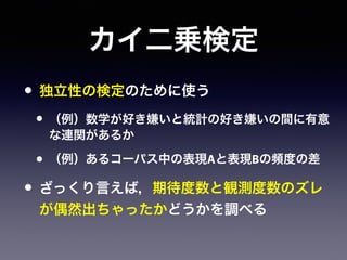 カイ二乗検定
• 独立性の検定のために使う
• （例）数学が好き嫌いと統計の好き嫌いの間に有意
な連関があるか
• （例）あるコーパス中の表現Aと表現Bの頻度の差
• ざっくり言えば，期待度数と観測度数のズレ
が偶然出ちゃったかどうかを調べる
 