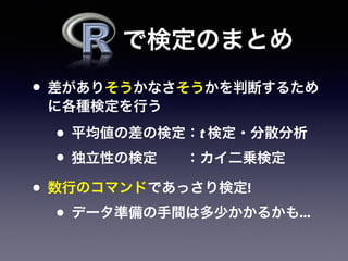 • 差がありそうかなさそうかを判断するため
に各種検定を行う
• 平均値の差の検定：t 検定・分散分析
• 独立性の検定  ：カイ二乗検定
• 数行のコマンドであっさり検定!
• データ準備の手間は多少かかるかも...
で検定のまとめ
 