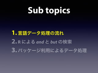 Sub topics
1.言語データ処理の流れ
2.R による and と but の検索
3.パッケージ利用によるデータ処理
 