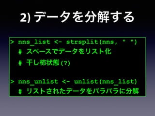 2) データを分解する
> nns_list <- strsplit(nns, " ")
# スペースでデータをリスト化
# 干し柿状態(?)
!
> nns_unlist <- unlist(nns_list)
# リストされたデータをバラバラに分解
 