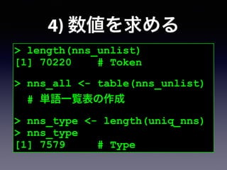 4) 数値を求める
> length(nns_unlist)
[1] 70220 # Token
!
> nns_all <- table(nns_unlist)
# 単語一覧表の作成
!
> nns_type <- length(uniq_nns)
> nns_type
[1] 7579 # Type
 