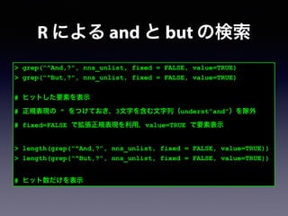 > grep("^And,?", nns_unlist, fixed = FALSE, value=TRUE)
> grep("^But,?", nns_unlist, fixed = FALSE, value=TRUE)
!
# ヒットした要素を表示
# 正規表現の ^ をつけておき，3文字を含む文字列（underst”and”）を除外
# fixed=FALSE で拡張正規表現を利用，value=TRUE で要素表示
!
> length(grep("^And,?", nns_unlist, fixed = FALSE, value=TRUE))
> length(grep("^But,?", nns_unlist, fixed = FALSE, value=TRUE))
!
# ヒット数だけを表示
R による and と but の検索
 