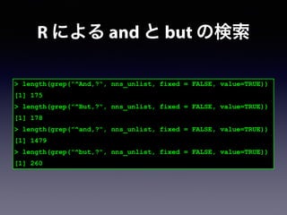 > length(grep("^And,?", nns_unlist, fixed = FALSE, value=TRUE))
[1] 175
> length(grep("^But,?", nns_unlist, fixed = FALSE, value=TRUE))
[1] 178
> length(grep("^and,?", nns_unlist, fixed = FALSE, value=TRUE))
[1] 1479
> length(grep("^but,?", nns_unlist, fixed = FALSE, value=TRUE))
[1] 260
R による and と but の検索
 