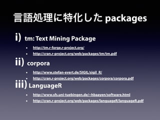 i) tm: Text Mining Package
• http://tm.r-forge.r-project.org/
• http://cran.r-project.org/web/packages/tm/tm.pdf
ii) corpora
• http://www.stefan-evert.de/SIGIL/sigil_R/
• http://cran.r-project.org/web/packages/corpora/corpora.pdf
iii)LanguageR
• http://www.sfs.uni-tuebingen.de/~hbaayen/software.html
• http://cran.r-project.org/web/packages/languageR/languageR.pdf
言語処理に特化した packages
 