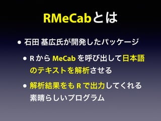 RMeCabとは
• 石田 基広氏が開発したパッケージ
• R から MeCab を呼び出して日本語
のテキストを解析させる
• 解析結果をも R で出力してくれる
素晴らしいプログラム
 