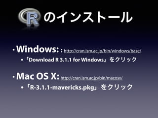   のインストール
• Windows: : http://cran.ism.ac.jp/bin/windows/base/
•「Download R 3.1.1 for Windows」をクリック
• Mac OS X:http://cran.ism.ac.jp/bin/macosx/
•「R-3.1.1-mavericks.pkg」をクリック
 