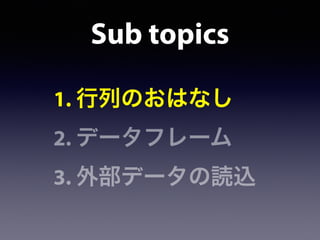 Sub topics
1. 行列のおはなし
2. データフレーム
3. 外部データの読込
 