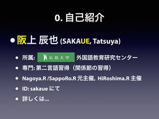 0. 自己紹介
•阪上 辰也 (SAKAUE, Tatsuya)
• 所属:         外国語教育研究センター
• 専門: 第二言語習得（関係節の習得）
• Nagoya.R /SappoRo.R 元主催, HiRoshima.R 主催
• ID: sakaue にて
• 詳しくは...
 