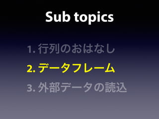 Sub topics
1. 行列のおはなし
2. データフレーム
3. 外部データの読込
 