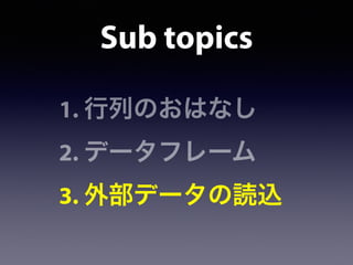 1. 行列のおはなし
2. データフレーム
3. 外部データの読込
Sub topics
 
