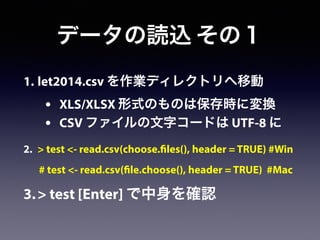 1. let2014.csv を作業ディレクトリへ移動
• XLS/XLSX 形式のものは保存時に変換
• CSV ファイルの文字コードは UTF-8 に
2. > test <- read.csv(choose.files(), header = TRUE) #Win
# test <- read.csv(file.choose(), header = TRUE) #Mac
3.> test [Enter] で中身を確認
データの読込 その１
 