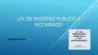 LEY DE REGISTRO PUBLICO Y
NOTARIADO
Artículos 68 al 82
 
