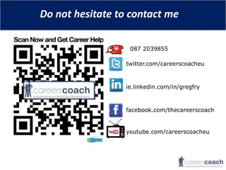 Do not hesitate to contact me

                   087 2039855

                  twitter.com/careerscoacheu



                  ie.linkedin.com/in/gregfry



                  facebook.com/thecareerscoach


                  youtube.com/careerscoacheu
 