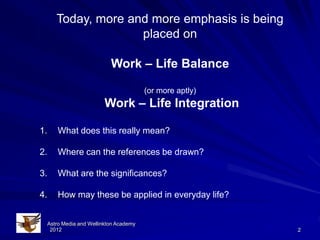 Today, more and more emphasis is being
                      placed on

                             Work – Life Balance

                                          (or more aptly)
                           Work – Life Integration

1.       What does this really mean?

2.       Where can the references be drawn?

3.       What are the significances?

4.       How may these be applied in everyday life?


     Astro Media and Wellinkton Academy
      2012                                                  2
 