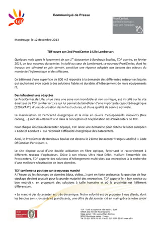 Communiqué de Presse
TDF – SAS au capital de 166 956 512 EUR
SIREN 342 404 399 RCS Nanterre
Siège social : 106, avenue Marx Dormoy
92541 Montrouge cedex - France
Tél. 33 (0)1 55 95 10 00 - Fax 33 (0)1 55 95 20 00 - www.tdf.fr
Montrouge, le 12 décembre 2013
TDF ouvre son 2nd ProxiCenter à Lille Lambersart
Quelques mois après le lancement de son 1er
datacenter à Bordeaux Bouliac, TDF ouvrira, en février
2014, un tout nouveau datacenter. Installé au cœur de Lambersart, ce nouveau ProxiCenter, dont les
travaux ont démarré en juin dernier, constitue une réponse adaptée aux besoins des acteurs du
monde de l’informatique et des télécoms.
Ce bâtiment d’une superficie de 800 m2 répondra à la demande des différentes entreprises locales
qui souhaitent avoir accès à des solutions fiables et durables d’hébergement de leurs équipements
IT.
Des infrastructures adaptées
Le ProxiCenter de Lille, situé dans une zone non inondable et non sismique, est installé sur le site
émetteur de TDF Lambersart, ce qui lui permet de bénéficier d’une importante capacitéénergétique
(520 kVA IT), d’une sécurisation des infrastructures, et d’une qualité de service optimale.
La maximisation de l’efficacité énergétique et la mise en œuvre d’équipements innovants (free
cooling, …) sont des éléments clé dans la conception et l’exploitation des ProxiCenters de TDF.
Pour chaque nouveau datacenter déployé, TDF lance une démarche pour obtenir le label européen
« Code of Conduct » qui reconnait l’efficacité énergétique des datacenters.
Ainsi, le ProxiCenter de Bordeaux Bouliac est devenu le 21ème Datacenter français labellisé « Code
Of Conduct Participant ».
Le site dispose aussi d’une double adduction en fibre optique, favorisant le raccordement à
différents réseaux d’opérateurs. Grâce à son réseau Ultra Haut Débit, maillant l’ensemble des
Proxicenters, TDF apporte des solutions d’hébergement multi-sites aux entreprises à la recherche
d’une meilleure sécurisation de leurs données.
TDF confirme sa position sur ce nouveau marché
A l’heure où les échanges de données (data, vidéos…) sont en forte croissance, la question de leur
stockage devient cruciale pour la grande majorité des entreprises. TDF apporte le « bon service au
bon endroit », en proposant des solutions à taille humaine et où la proximité est l’élément
différenciant.
« Le marché des datacenter est très dynamique. Notre volonté est de proposer à nos clients, dont
les besoins sont croissants et grandissants, une offre de datacenter clé en main grâce à notre savoir
 