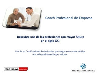 Coach Profesional de Empresa



 Descubre una de las profesiones con mayor futuro
                  en el siglo XXI.


Una de las Cualificaciones Profesionales que asegura con mayor solidez
                   una vida profesional larga y exitosa.
 