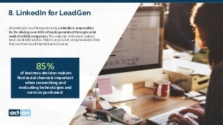 8. LinkedIn for LeadGen
According to one Oktopost study, LinkedIn is responsible
for for driving over 80% of leads generated through social
media for B2B companies. The majority of decision makers
have a LinkedIn profile. Make sure you are using trackable links
that can then be attributed back to social.
85%
of business decision makers
find social channels important
when researching and
evaluating technologies and
services purchased.
 