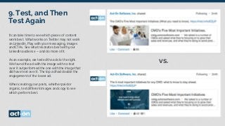 9. Test, and Then
Test Again
It can take time to see which pieces of content
work best. What works on Twitter may not work
on LinkedIn. Play with your messaging, images
and CTAs. See what resonates best with your
LinkedIn audience – and do more of it.
As an example, we tested the ads to the right.
We found the ad with the image with no text
over it outperformed the one with the image that
did have text over it. The top ad had double the
engagement of the lower ad.
When creating your posts, whether paid or
organic, test different images and copy to see
which perform best.
vs.
 