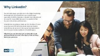 Why LinkedIn?
Social media plays a pivotal role in the digital marketing
landscape but not all platforms are created equal,
especially for B2B companies. LinkedIn has really proved
its value for many B2Bs because it is a platform that
focuses on business professionals.
LinkedIn has an audience made up of 6.8 million C-Level
executives and 40 million business decision makers.
LinkedIn has also proven to be a great lead generation
tool for social media marketers in the B2B space.
Whether you are already a pro on LinkedIn or just
getting started, here are a few tips to that can help
build your presence.
 