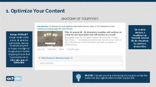 1. Optimize Your Content
ANATOMY OF YOUR POST:
On mobile
devices, a
headline can
truncate around
30-36 characters.
So aim for a
shorter title.
Image: 1200x627
image renders best
across all desktop
and mobile devices.
Avoid placing text
or logos on edges of
image due to mobile
cropping. Ensure that
focal points are in
title safe area of
1000x586
PRO TIP: Include your link in the body of your post so that the
reader has two opportunities to click on your link.
 