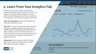 2. Learn From Your Analytics Tab
Make sure to visit your analytics tab within the
LinkedIn dashboard at least a few times a week. This
allows you to garner different insights from your
audience and the engagements that you are getting
on a daily basis. Here are a few key areas to focus on:
Visitor Demographics: Measure the breakdown of
the people who visit your site.
Followers: You want to make sure that this matches
up to your company’s target market. If your focus
is CMOs with a company size of 201-500, then you
want to make sure you see that reflected in the
Followers tab. If it’s not, then you may want to tailor
your content and messaging in hopes that your
audience will shift.
Engagement: How many times visitors clicked,
liked, commented on, or shared your content in
both organic and paid campaigns.
 