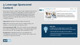 3. Leverage Sponsored
Content
PRO TIPS:
• Images have a large impact on your CTR.
Ensure image and title represent the content well
• Personalize the message to the audience
• Pause the lowest performing posts to boost CTR
and add new content
Sponsored content is a great way to gain visibility and land more
leads. When creating your campaigns you want to make sure
you map your content and targeting parameters back to your
personas. Once you’ve created your campaigns you want to
make sure that you understand key metrics. Here are a few to
commit to memory.
Impressions: Number of times people saw your ad
Click: When someone clicks on your company name, your
headline, or your link, that’s counted as a click
Click-through rate (CTR): This is the number of clicks divided by
the number of impressions served (i.e., how many people could
have seen your ad). The average CTR on LinkedIn is .34%
Engagement: Engagement rates on your platform are
calculated by the sum total of clicks, follows, likes, shares, and
comments / impressions served
 