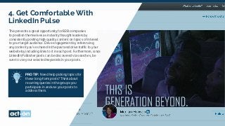 4.
4. Get Comfortable With
LinkedIn Pulse
This presents a great opportunity for B2B companies
to position themselves as industry thought leaders by
consistently posting high quality content on topics of interest
to your target audience. Drive engagement by referencing
any content you’ve shared in the past and drive traffic to your
website by including links to it in each post. Furthermore, since
LinkedIn Publisher posts can be discovered via searches, be
sure to use your selected keywords in your posts.
PRO TIP: Need help picking topics for
these long-form posts? Think about
recurring queries in the groups you
participate in and use your posts to
address them.
 